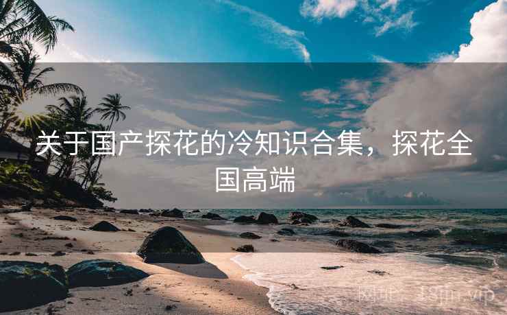 关于国产探花的冷知识合集，探花全国高端