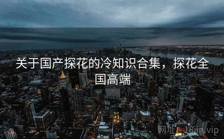 关于国产探花的冷知识合集，探花全国高端