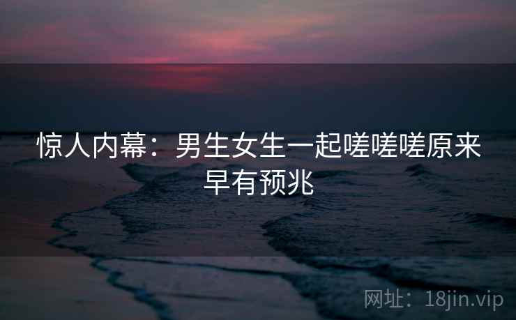 惊人内幕：男生女生一起嗟嗟嗟原来早有预兆