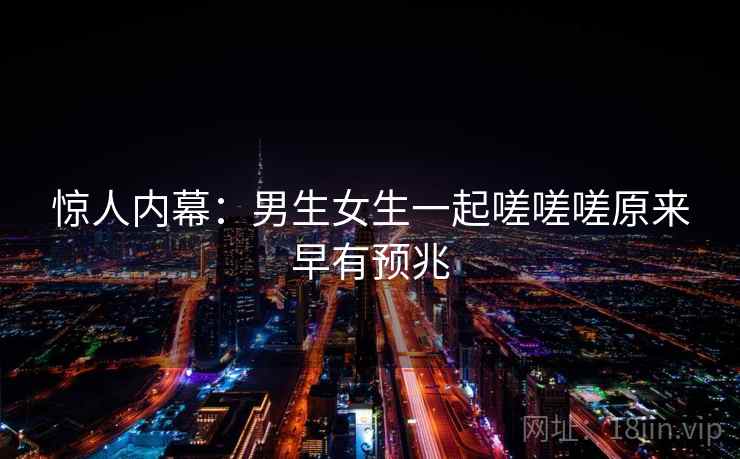 惊人内幕：男生女生一起嗟嗟嗟原来早有预兆