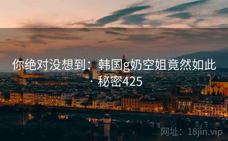 你绝对没想到:韩国g奶空姐竟然如此 · 秘密425 你绝对没想到:韩国g奶空姐竟然如此 · 秘密425