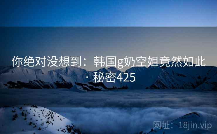 你绝对没想到:韩国g奶空姐竟然如此 · 秘密425 你绝对没想到:韩国g奶空姐竟然如此 · 秘密425