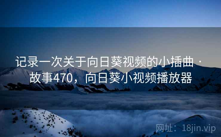 记录一次关于向日葵视频的小插曲 · 故事470,向日葵小视频播放器 记录一次关于向日葵视频的小插曲 · 故事470,向日葵小视频播放器