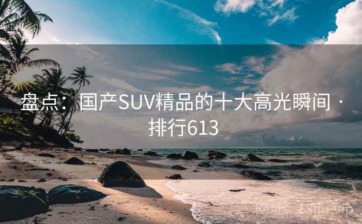 盘点:国产SUV精品的十大高光瞬间 · 排行613 盘点:国产SUV精品的十大高光瞬间 · 排行613