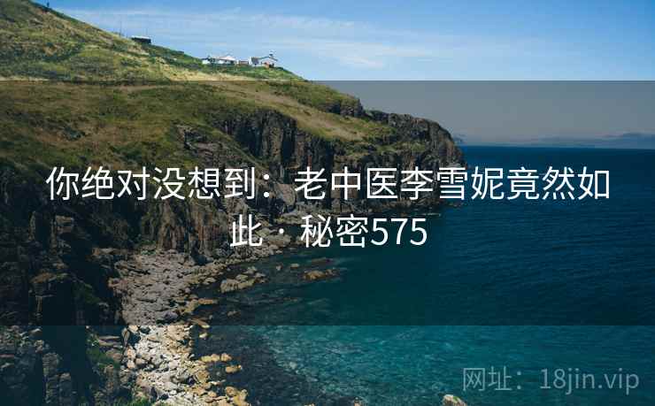 你绝对没想到:老中医李雪妮竟然如此 · 秘密575