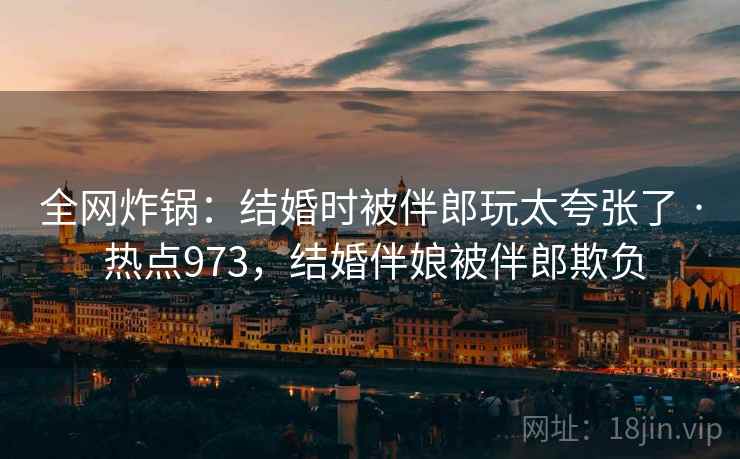 全网炸锅：结婚时被伴郎玩太夸张了 · 热点973，结婚伴娘被伴郎欺负